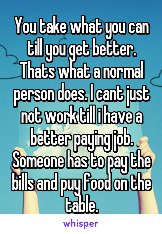 You take what you can till you get better. Thats what a normal person does. I cant just not work till i have a better paying job. Someone has to pay the bills and puy food on the table.