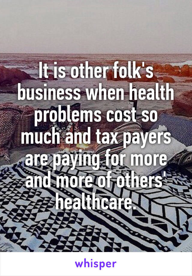 It is other folk's business when health problems cost so much and tax payers are paying for more and more of others' healthcare.