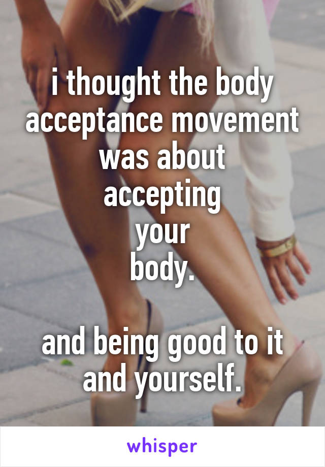 i thought the body acceptance movement was about
accepting
your
body.

and being good to it and yourself.