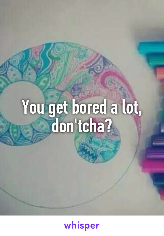 You get bored a lot, don'tcha?