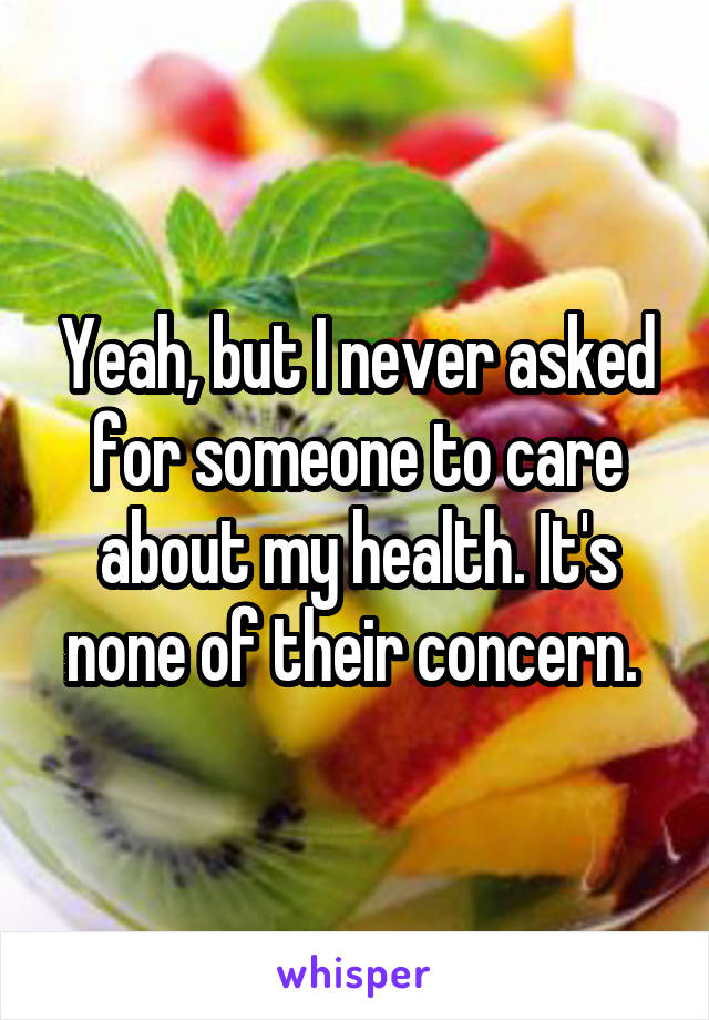 Yeah, but I never asked for someone to care about my health. It's none of their concern. 