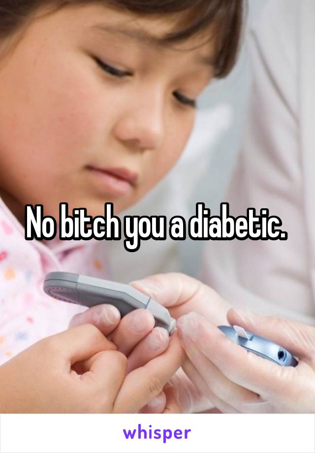 No bitch you a diabetic. 