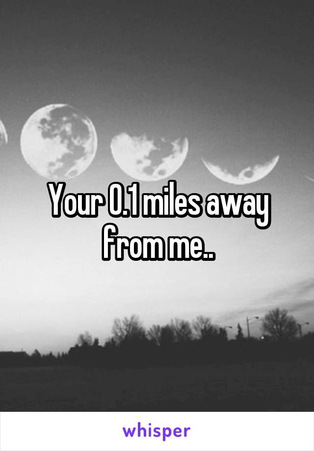 Your 0.1 miles away from me..