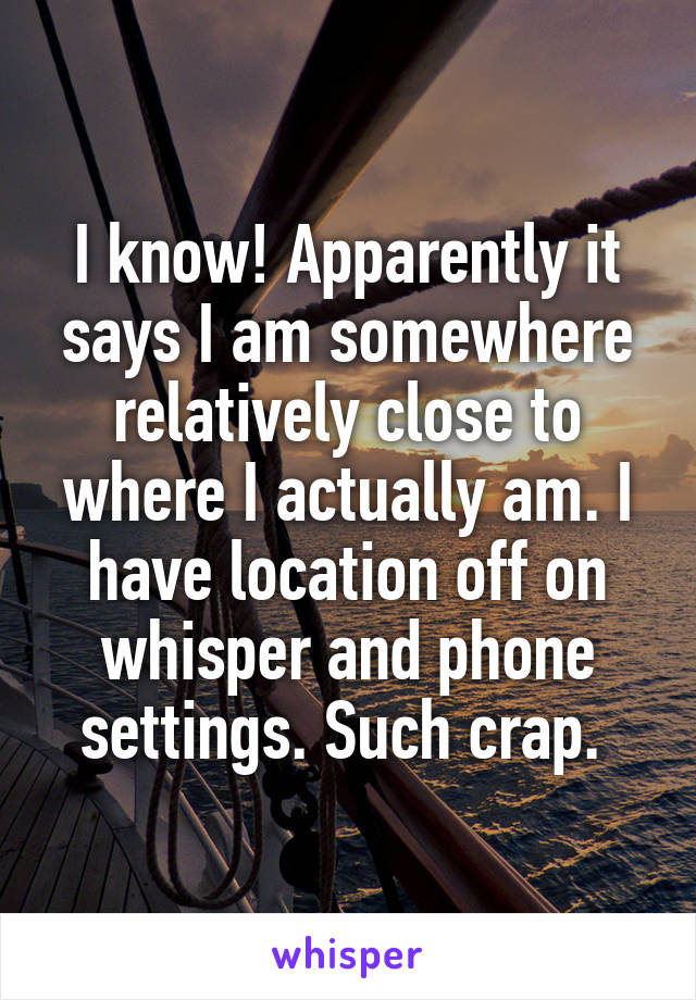 I know! Apparently it says I am somewhere relatively close to where I actually am. I have location off on whisper and phone settings. Such crap. 