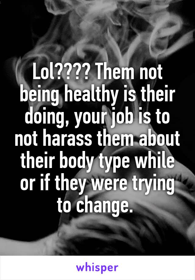 Lol???? Them not being healthy is their doing, your job is to not harass them about their body type while or if they were trying to change. 