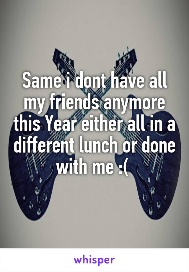Same i dont have all my friends anymore this Year either all in a different lunch or done with me :( 
