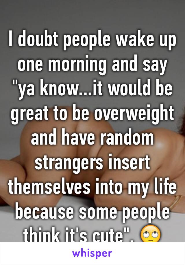I doubt people wake up one morning and say "ya know...it would be great to be overweight and have random strangers insert themselves into my life because some people think it's cute". 🙄