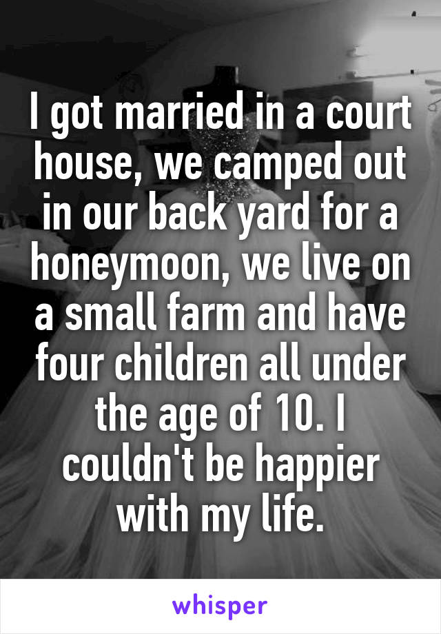 I got married in a court house, we camped out in our back yard for a honeymoon, we live on a small farm and have four children all under the age of 10. I couldn't be happier with my life.