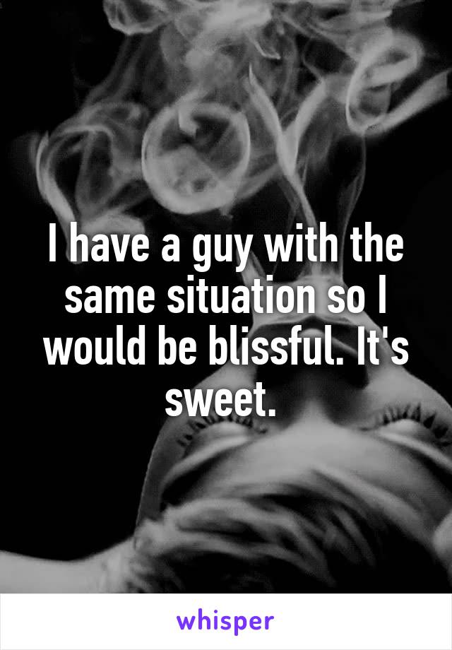 I have a guy with the same situation so I would be blissful. It's sweet. 