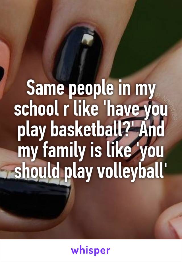 Same people in my school r like 'have you play basketball?' And my family is like 'you should play volleyball'