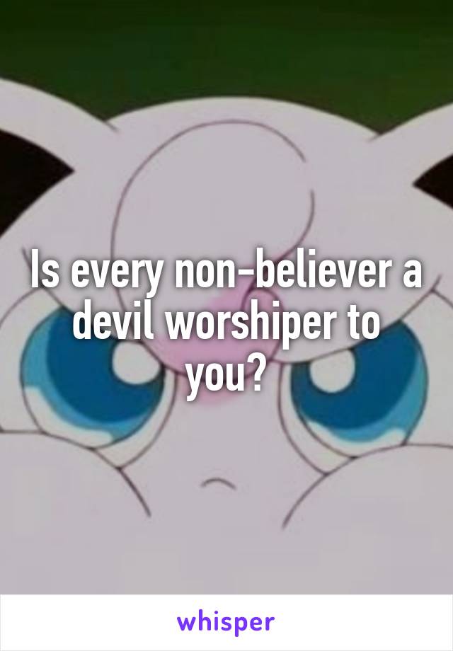 Is every non-believer a devil worshiper to you?