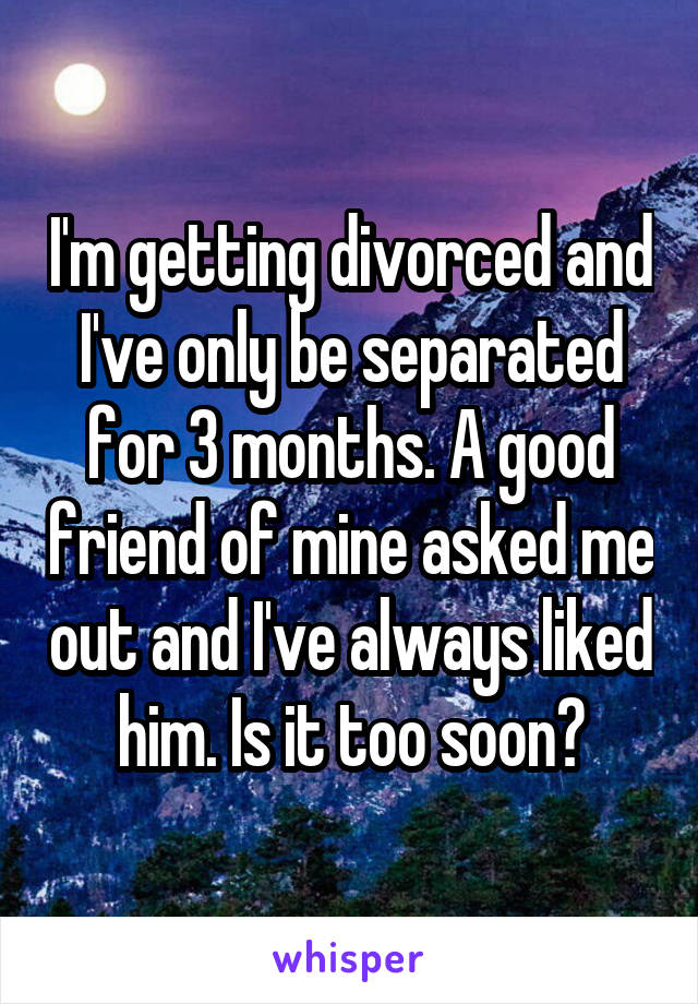 I'm getting divorced and I've only be separated for 3 months. A good friend of mine asked me out and I've always liked him. Is it too soon?