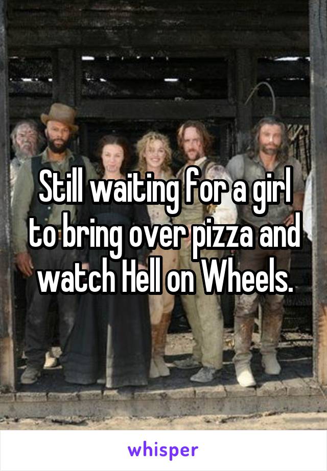 Still waiting for a girl to bring over pizza and watch Hell on Wheels.