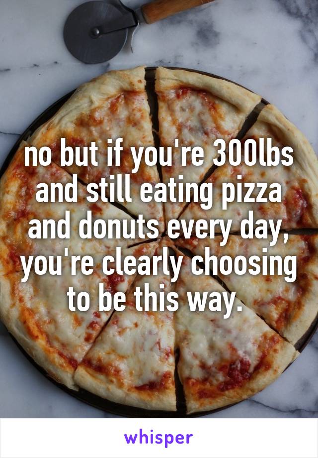no but if you're 300lbs and still eating pizza and donuts every day, you're clearly choosing to be this way. 