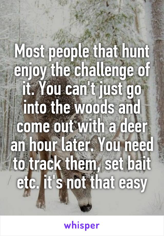 Most people that hunt enjoy the challenge of it. You can't just go into the woods and come out with a deer an hour later. You need to track them, set bait etc. it's not that easy