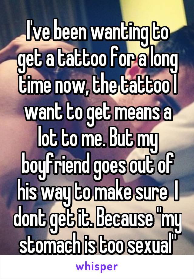 I've been wanting to get a tattoo for a long time now, the tattoo I want to get means a lot to me. But my boyfriend goes out of his way to make sure  I dont get it. Because "my stomach is too sexual"