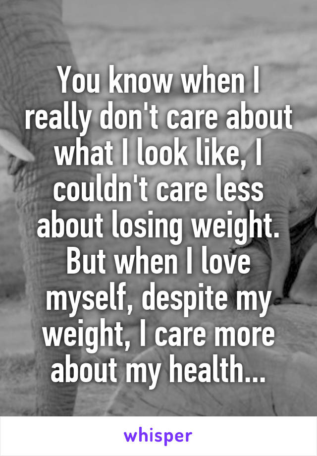 You know when I really don't care about what I look like, I couldn't care less about losing weight. But when I love myself, despite my weight, I care more about my health...