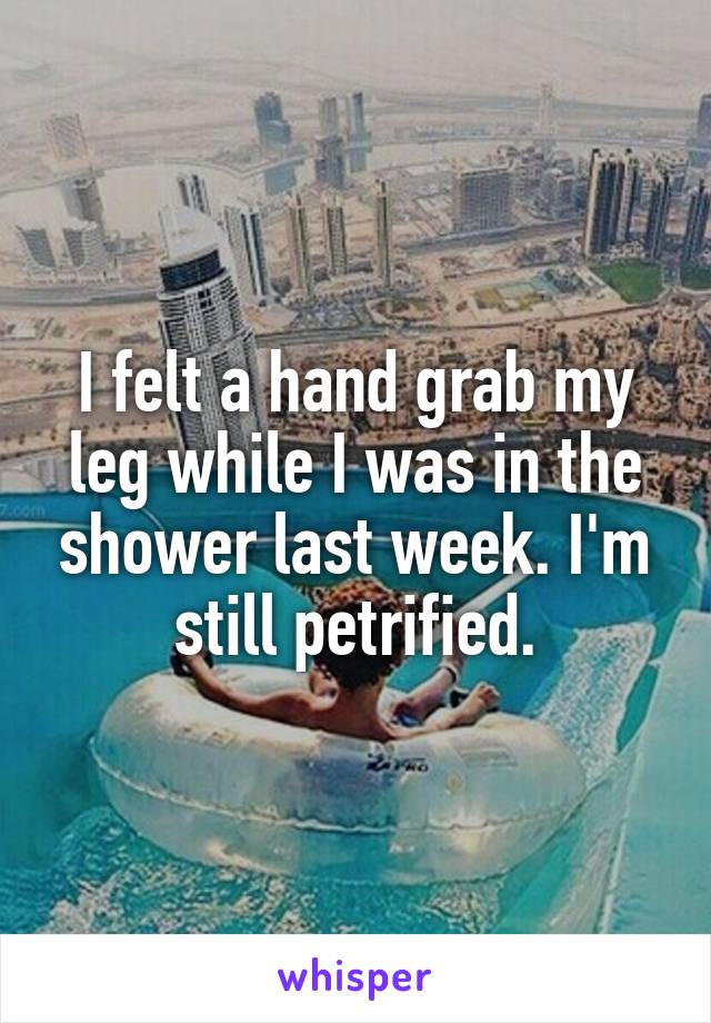 I felt a hand grab my leg while I was in the shower last week. I'm still petrified.