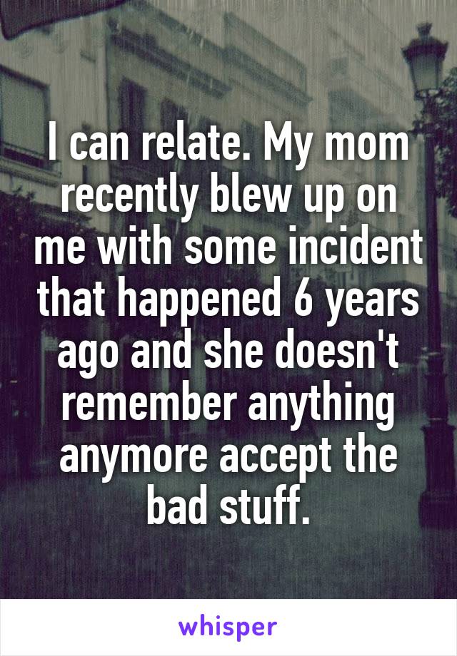 I can relate. My mom recently blew up on me with some incident that happened 6 years ago and she doesn't remember anything anymore accept the bad stuff.