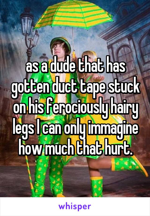 as a dude that has gotten duct tape stuck on his ferociously hairy legs I can only immagine how much that hurt.