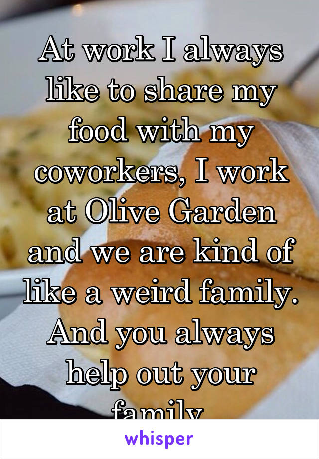 At work I always like to share my food with my coworkers, I work at Olive Garden and we are kind of like a weird family. And you always help out your family.