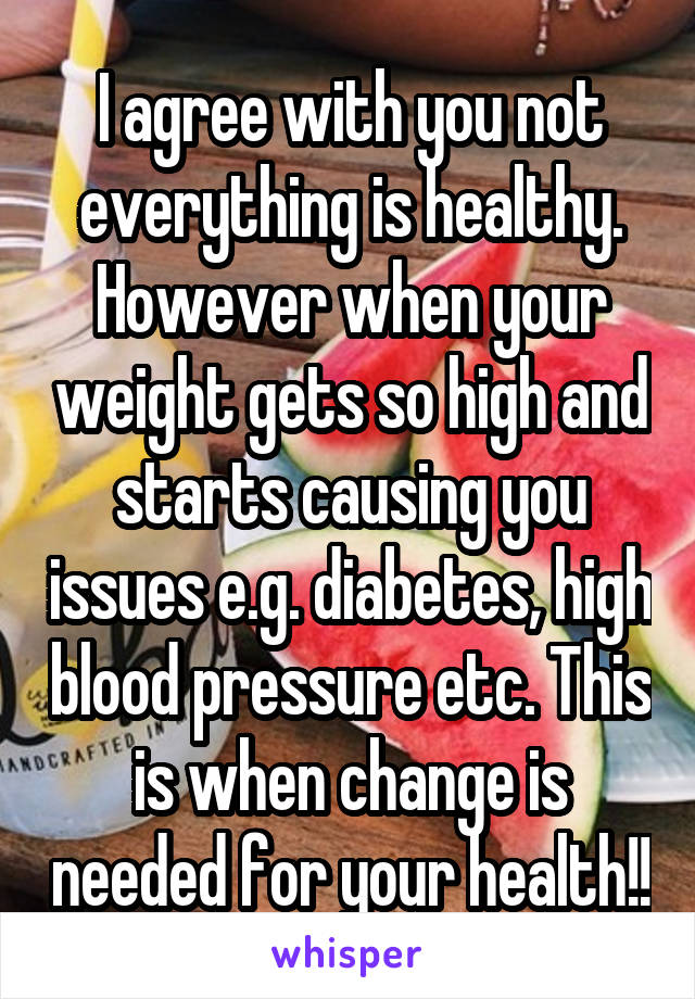 I agree with you not everything is healthy. However when your weight gets so high and starts causing you issues e.g. diabetes, high blood pressure etc. This is when change is needed for your health!!