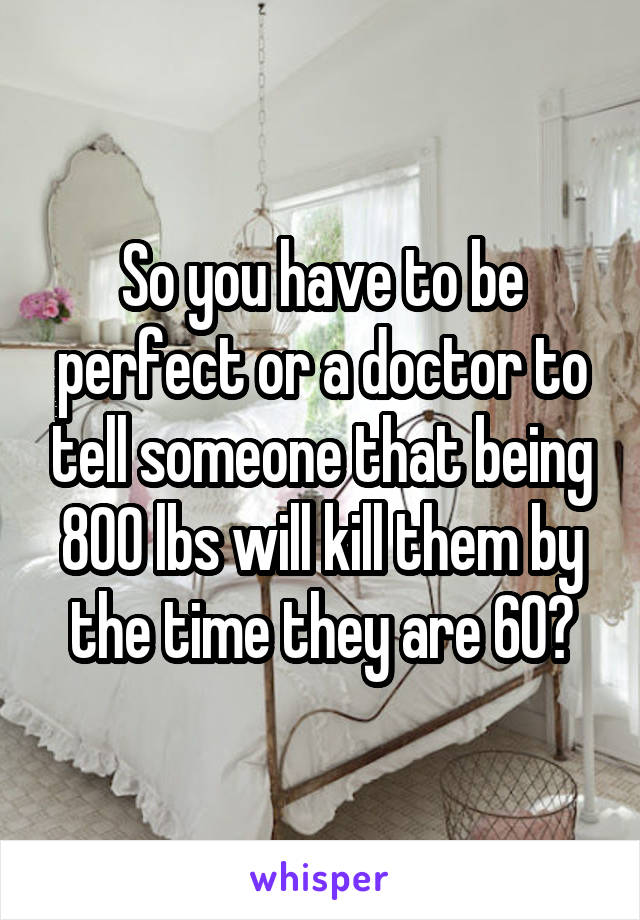 So you have to be perfect or a doctor to tell someone that being 800 lbs will kill them by the time they are 60?