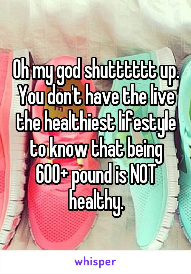 Oh my god shutttttt up. You don't have the live the healthiest lifestyle to know that being 600+ pound is NOT healthy.