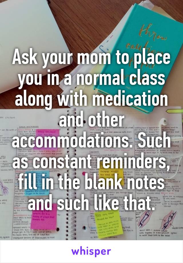 Ask your mom to place you in a normal class along with medication and other accommodations. Such as constant reminders, fill in the blank notes and such like that.