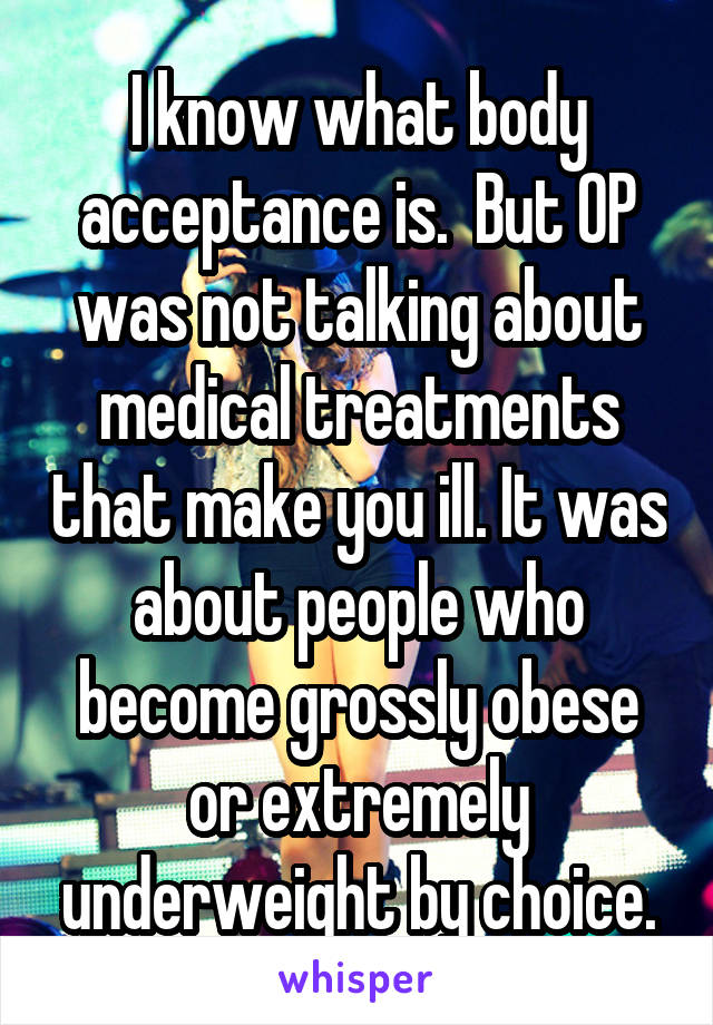 I know what body acceptance is.  But OP was not talking about medical treatments that make you ill. It was about people who become grossly obese or extremely underweight by choice.