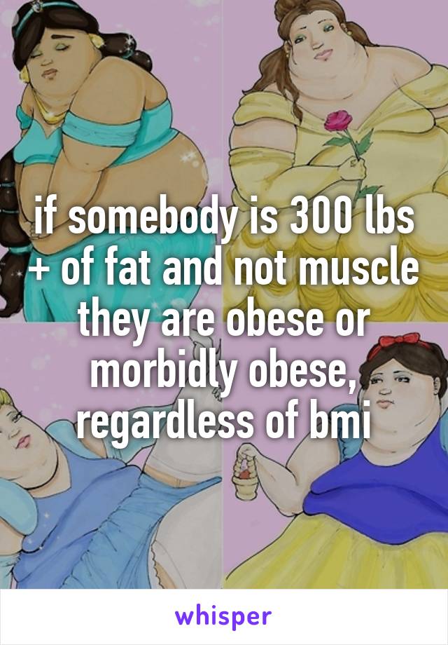 if somebody is 300 lbs + of fat and not muscle they are obese or morbidly obese, regardless of bmi