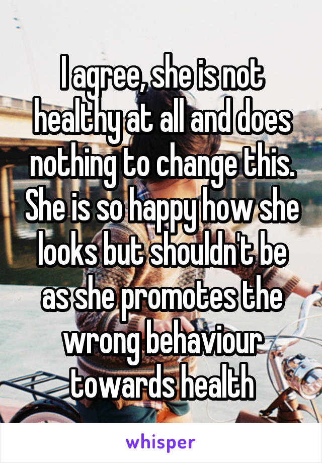 I agree, she is not healthy at all and does nothing to change this. She is so happy how she looks but shouldn't be as she promotes the wrong behaviour towards health