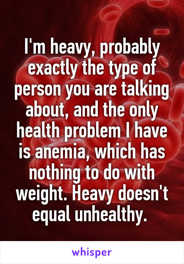I'm heavy, probably exactly the type of person you are talking about, and the only health problem I have is anemia, which has nothing to do with weight. Heavy doesn't equal unhealthy. 