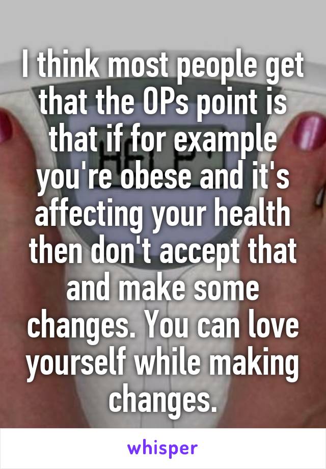 I think most people get that the OPs point is that if for example you're obese and it's affecting your health then don't accept that and make some changes. You can love yourself while making changes.
