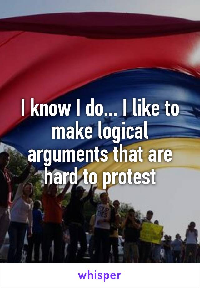 I know I do... I like to make logical arguments that are hard to protest