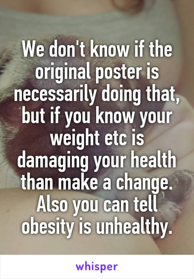 We don't know if the original poster is necessarily doing that, but if you know your weight etc is damaging your health than make a change. Also you can tell obesity is unhealthy.