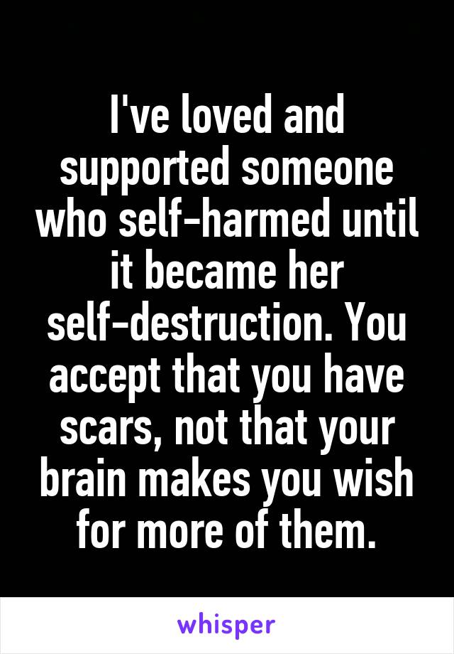 I've loved and supported someone who self-harmed until it became her self-destruction. You accept that you have scars, not that your brain makes you wish for more of them.