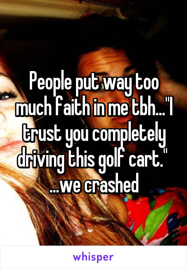 People put way too much faith in me tbh..."I trust you completely driving this golf cart."  ...we crashed