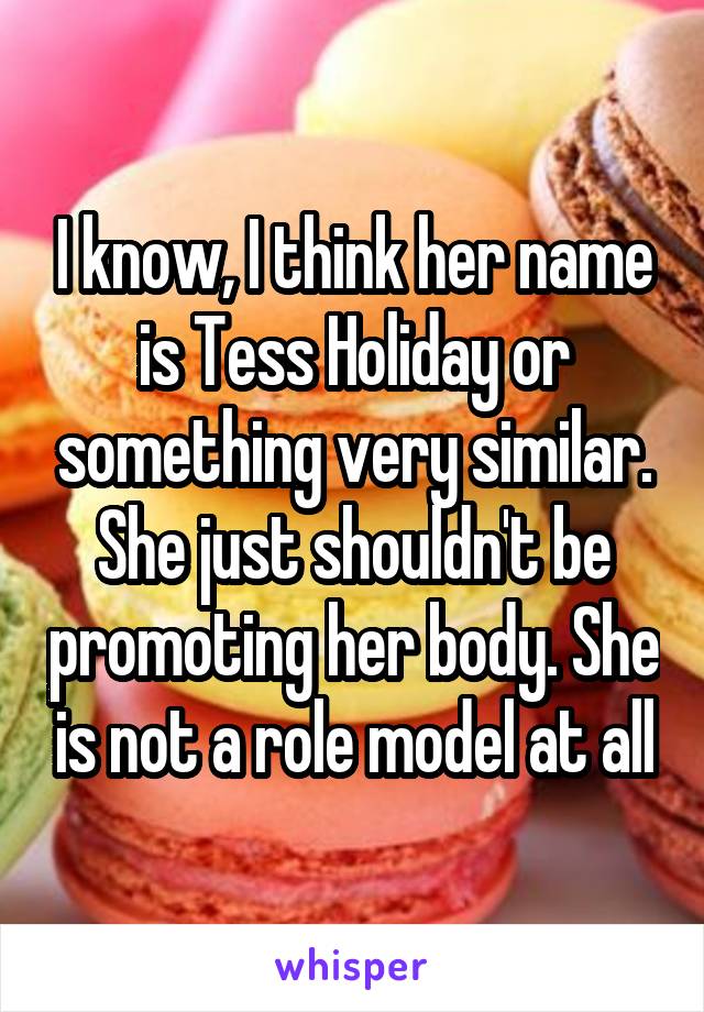 I know, I think her name is Tess Holiday or something very similar. She just shouldn't be promoting her body. She is not a role model at all