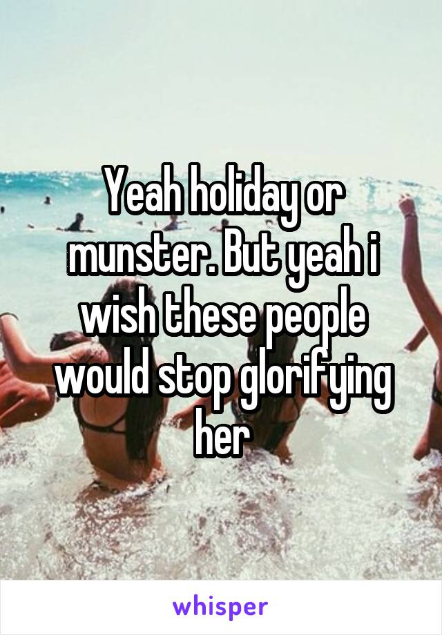 Yeah holiday or munster. But yeah i wish these people would stop glorifying her