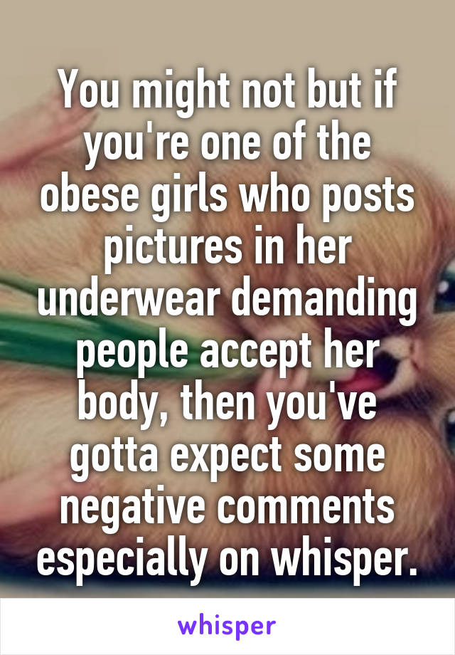You might not but if you're one of the obese girls who posts pictures in her underwear demanding people accept her body, then you've gotta expect some negative comments especially on whisper.
