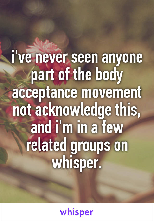 i've never seen anyone part of the body acceptance movement not acknowledge this, and i'm in a few related groups on whisper.