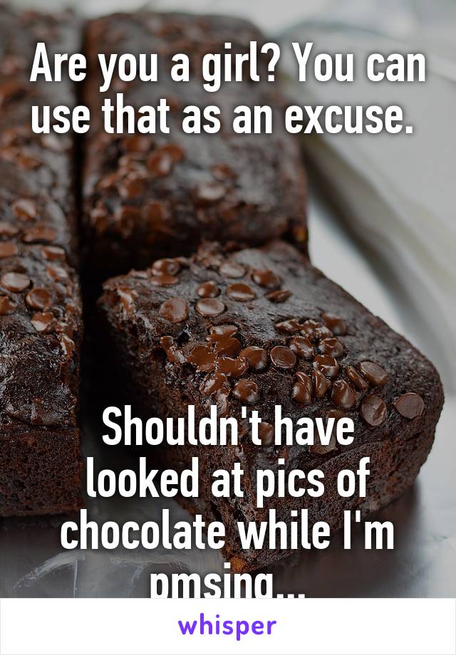 Are you a girl? You can use that as an excuse. 





Shouldn't have looked at pics of chocolate while I'm pmsing...