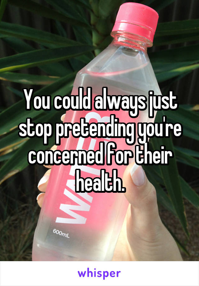 You could always just stop pretending you're concerned for their health.