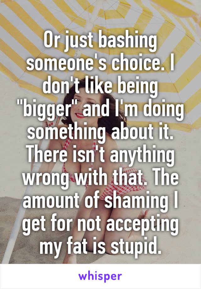 Or just bashing someone's choice. I don't like being "bigger" and I'm doing something about it. There isn't anything wrong with that. The amount of shaming I get for not accepting my fat is stupid.