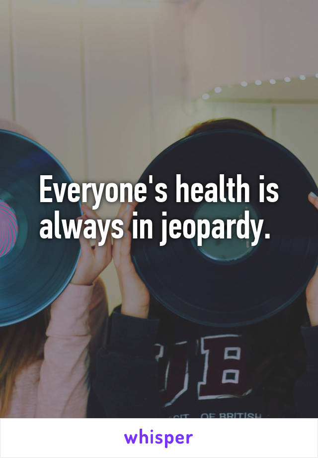 Everyone's health is always in jeopardy. 
