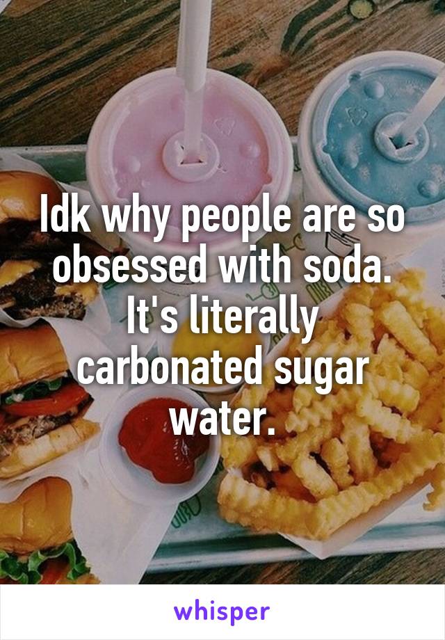 Idk why people are so obsessed with soda. It's literally carbonated sugar water.