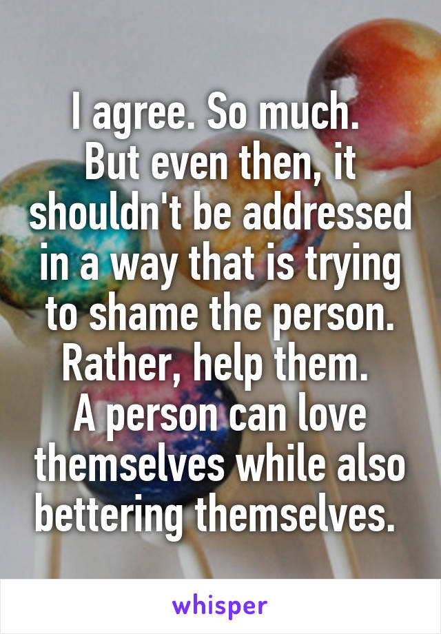 I agree. So much. 
But even then, it shouldn't be addressed in a way that is trying to shame the person. Rather, help them. 
A person can love themselves while also bettering themselves. 
