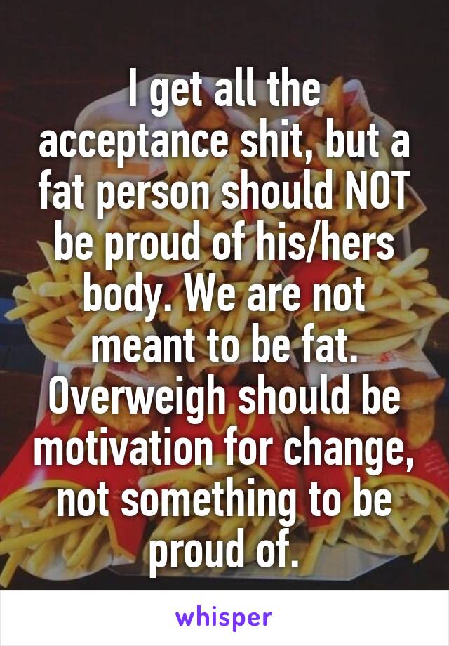 I get all the acceptance shit, but a fat person should NOT be proud of his/hers body. We are not meant to be fat. Overweigh should be motivation for change, not something to be proud of.