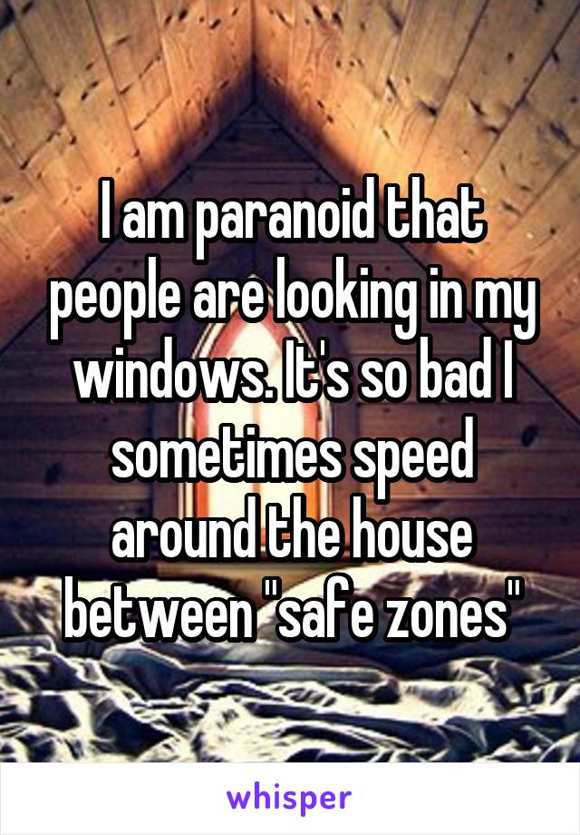 I am paranoid that people are looking in my windows. It's so bad I sometimes speed around the house between "safe zones"